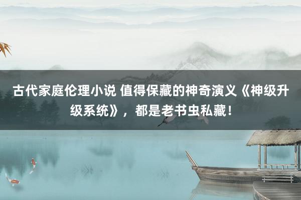 古代家庭伦理小说 值得保藏的神奇演义《神级升级系统》，都是老书虫私藏！