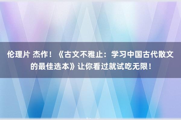 伦理片 杰作！《古文不雅止：学习中国古代散文的最佳选本》让你看过就试吃无限！