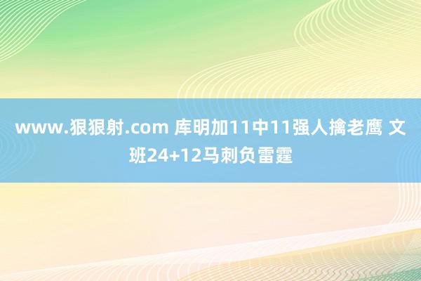 www.狠狠射.com 库明加11中11强人擒老鹰 文班24+12马刺负雷霆