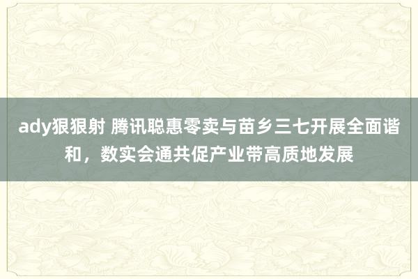 ady狠狠射 腾讯聪惠零卖与苗乡三七开展全面谐和，数实会通共促产业带高质地发展