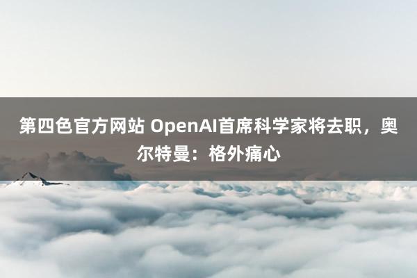 第四色官方网站 OpenAI首席科学家将去职，奥尔特曼：格外痛心