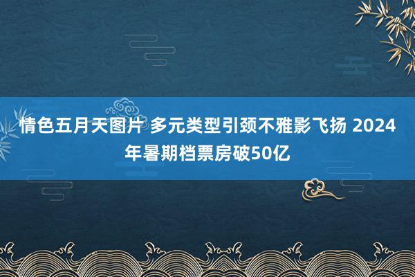 情色五月天图片 多元类型引颈不雅影飞扬 2024年暑期档票房破50亿