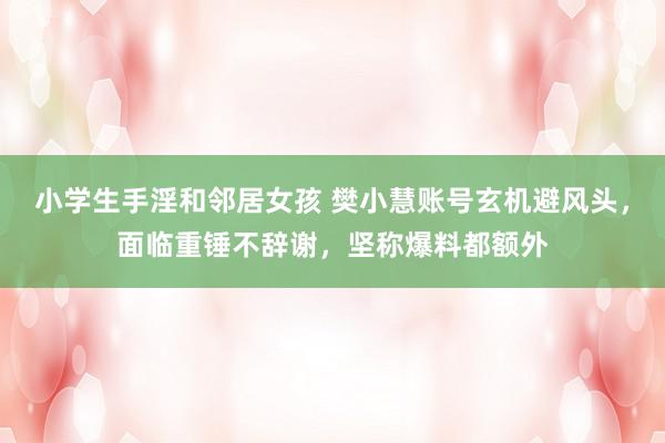 小学生手淫和邻居女孩 樊小慧账号玄机避风头，面临重锤不辞谢，坚称爆料都额外