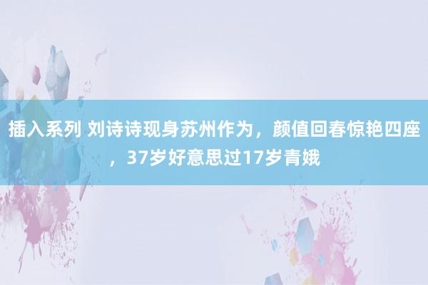 插入系列 刘诗诗现身苏州作为，颜值回春惊艳四座，37岁好意思过17岁青娥