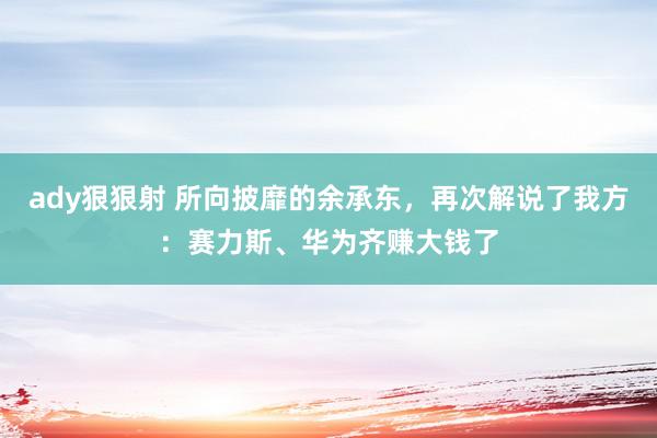 ady狠狠射 所向披靡的余承东，再次解说了我方：赛力斯、华为齐赚大钱了