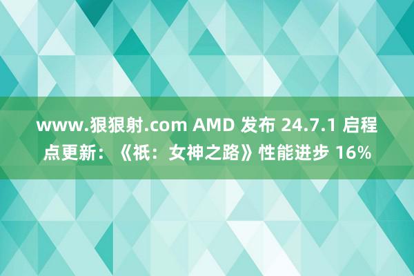 www.狠狠射.com AMD 发布 24.7.1 启程点更新：《祇：女神之路》性能进步 16%