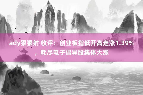 ady狠狠射 收评：创业板指低开高走涨1.39%，耗尽电子倡导股集体大涨