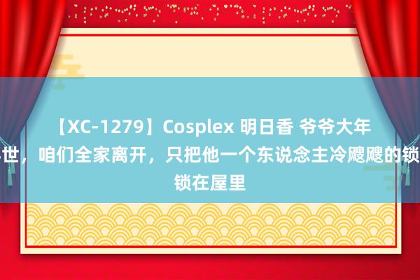 【XC-1279】Cosplex 明日香 爷爷大年月吉弃世，咱们全家离开，只把他一个东说念主冷飕飕的锁在屋里