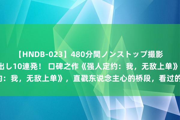 【HNDB-023】480分間ノンストップ撮影 ノーカット編集で本物中出し10連発！ 口碑之作《强人定约：我，无敌上单》，直戳东说念主心的桥段，看过的都点赞！