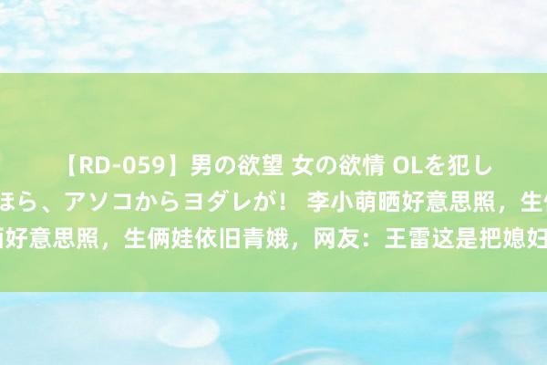 【RD-059】男の欲望 女の欲情 OLを犯したい すました顔して…ほら、アソコからヨダレが！ 李小萌晒好意思照，生俩娃依旧青娥，网友：王雷这是把媳妇养成大女儿