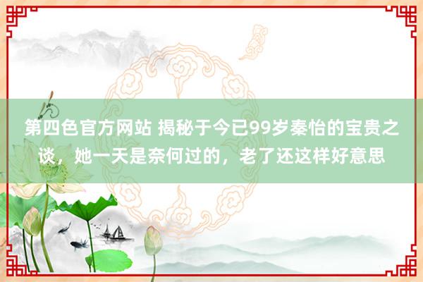 第四色官方网站 揭秘于今已99岁秦怡的宝贵之谈，她一天是奈何过的，老了还这样好意思