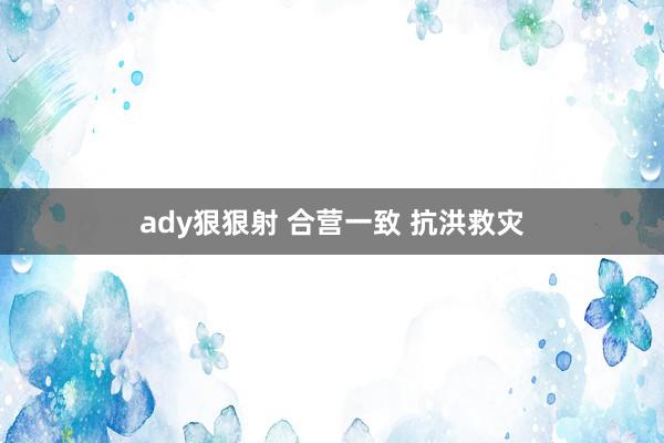 ady狠狠射 合营一致 抗洪救灾