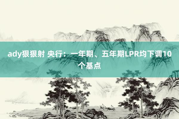 ady狠狠射 央行：一年期、五年期LPR均下调10个基点