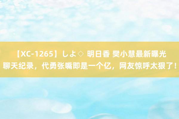 【XC-1265】しよ◇ 明日香 樊小慧最新曝光聊天纪录，代勇张嘴即是一个亿，网友惊呼太狠了！