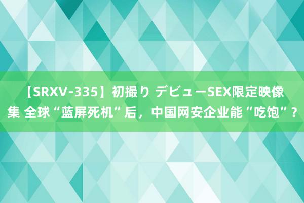 【SRXV-335】初撮り デビューSEX限定映像集 全球“蓝屏死机”后，中国网安企业能“吃饱”？