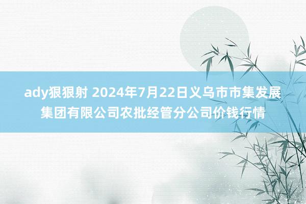 ady狠狠射 2024年7月22日义乌市市集发展集团有限公司农批经管分公司价钱行情