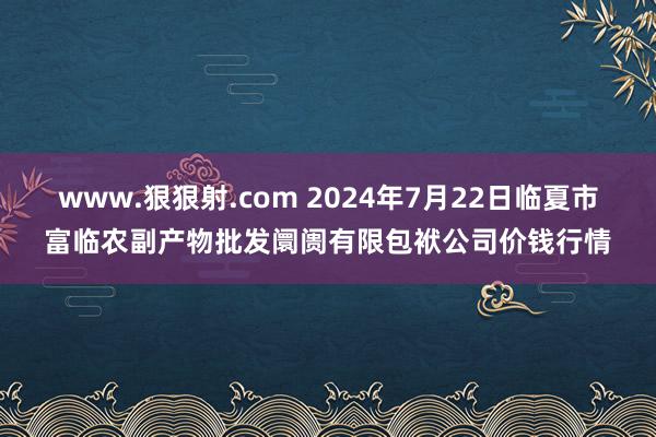 www.狠狠射.com 2024年7月22日临夏市富临农副产物批发阛阓有限包袱公司价钱行情