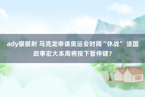 ady狠狠射 马克龙申请奥运会时间“休战” 法国政事宏大本周将按下暂停键？