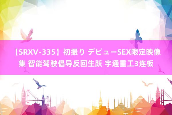 【SRXV-335】初撮り デビューSEX限定映像集 智能驾驶倡导反回生跃 宇通重工3连板