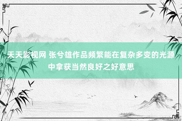 天天影视网 张兮雄作品频繁能在复杂多变的光源中拿获当然良好之好意思