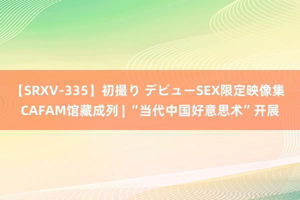 【SRXV-335】初撮り デビューSEX限定映像集 CAFAM馆藏成列 | “当代中国好意思术”开展