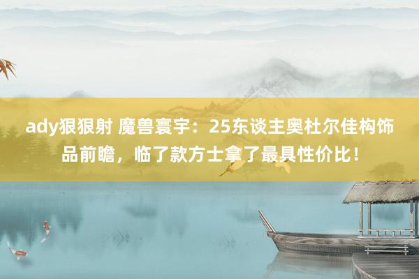 ady狠狠射 魔兽寰宇：25东谈主奥杜尔佳构饰品前瞻，临了款方士拿了最具性价比！