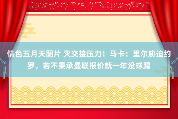 情色五月天图片 灭交接压力！马卡：里尔胁迫约罗，若不秉承曼联报价就一年没球踢