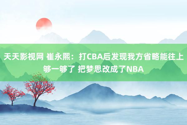 天天影视网 崔永熙：打CBA后发现我方省略能往上够一够了 把梦思改成了NBA