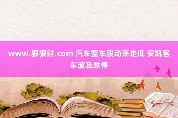 www.狠狠射.com 汽车整车股动荡走低 安凯客车波及跌停