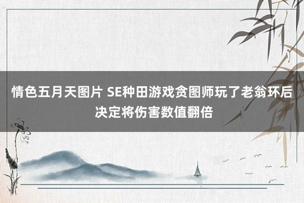 情色五月天图片 SE种田游戏贪图师玩了老翁环后 决定将伤害数值翻倍