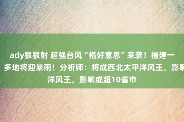 ady狠狠射 超强台风“格好意思”来袭！福建一起列车停运，多地将迎暴雨！分析师：将成西北太平洋风王，影响或超10省市