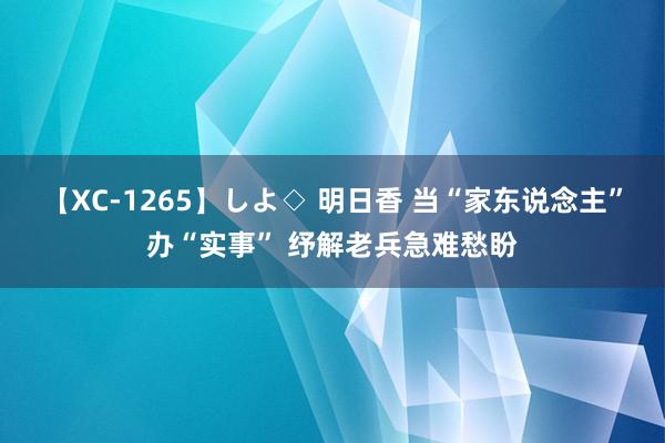 【XC-1265】しよ◇ 明日香 当“家东说念主”办“实事” 纾解老兵急难愁盼