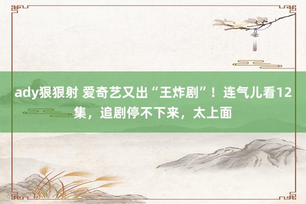 ady狠狠射 爱奇艺又出“王炸剧”！连气儿看12集，追剧停不下来，太上面