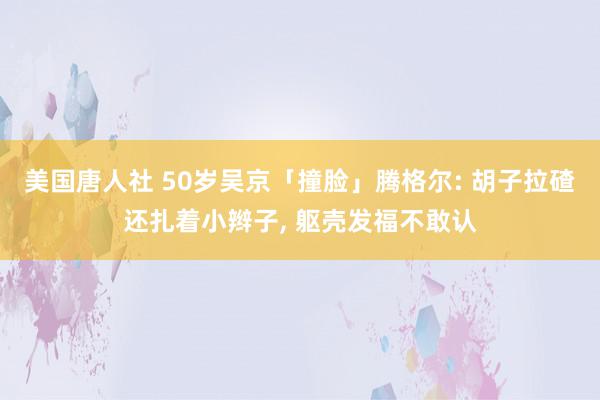 美国唐人社 50岁吴京「撞脸」腾格尔: 胡子拉碴还扎着小辫子, 躯壳发福不敢认