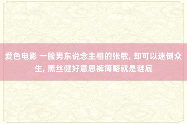 爱色电影 一脸男东说念主相的张敏, 却可以迷倒众生, 黑丝健好意思裤简略就是谜底