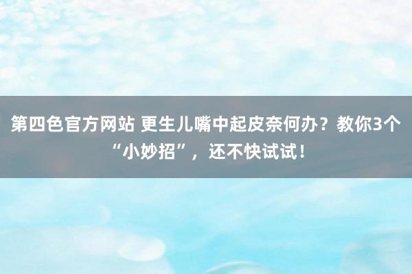 第四色官方网站 更生儿嘴中起皮奈何办？教你3个“小妙招”，还不快试试！