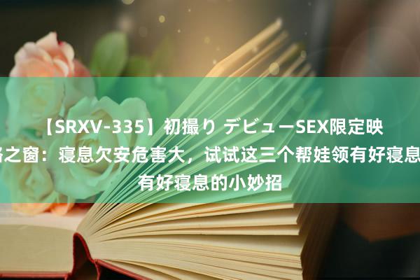 【SRXV-335】初撮り デビューSEX限定映像集 优骼之窗：寝息欠安危害大，试试这三个帮娃领有好寝息的小妙招