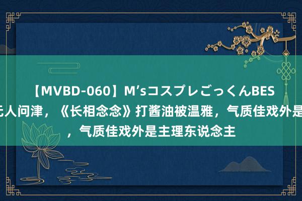 【MVBD-060】M’sコスプレごっくんBEST 出说念4年无人问津，《长相念念》打酱油被温雅，气质佳戏外是主理东说念主