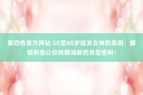 第四色官方网站 50至60岁短发女神的高明：解锁那些让你转眼减龄的发型密码！