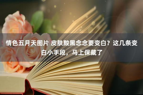 情色五月天图片 皮肤黢黑念念要变白？这几条变白小手段，马上保藏了