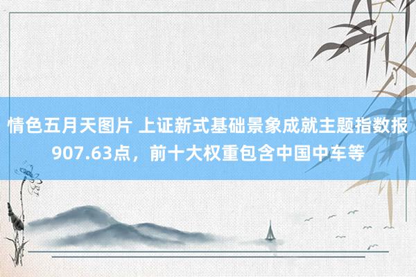 情色五月天图片 上证新式基础景象成就主题指数报907.63点，前十大权重包含中国中车等