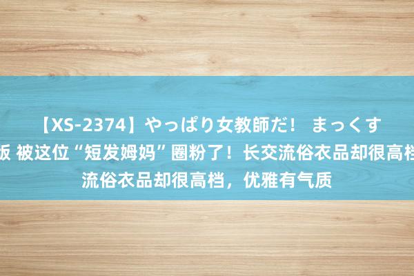 【XS-2374】やっぱり女教師だ！ まっくすまっくす濃縮版 被这位“短发姆妈”圈粉了！长交流俗衣品却很高档，优雅有气质