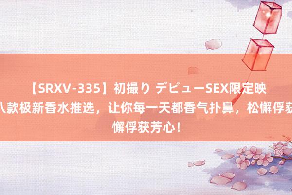 【SRXV-335】初撮り デビューSEX限定映像集 八款极新香水推选，让你每一天都香气扑鼻，松懈俘获芳心！