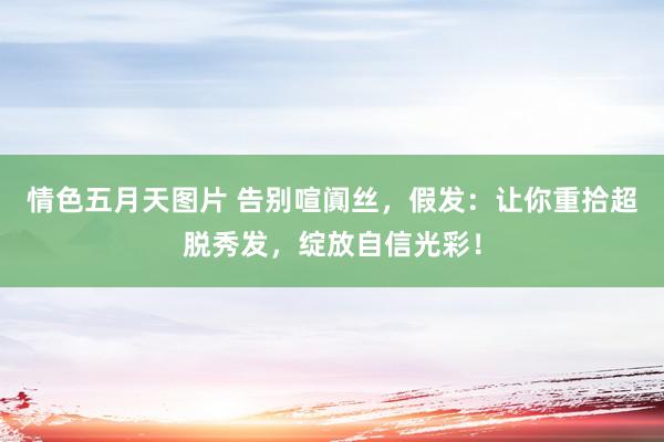 情色五月天图片 告别喧阗丝，假发：让你重拾超脱秀发，绽放自信光彩！