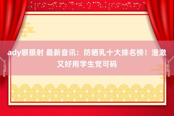 ady狠狠射 最新音讯：防晒乳十大排名榜！澄澈又好用学生党可码