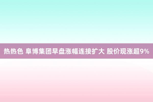 热热色 阜博集团早盘涨幅连接扩大 股价现涨超9%