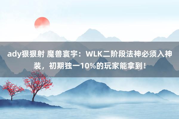 ady狠狠射 魔兽寰宇：WLK二阶段法神必须入神装，初期独一10%的玩家能拿到！