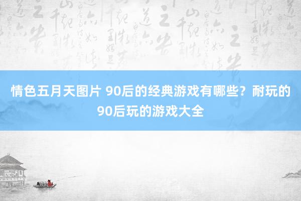 情色五月天图片 90后的经典游戏有哪些？耐玩的90后玩的游戏大全