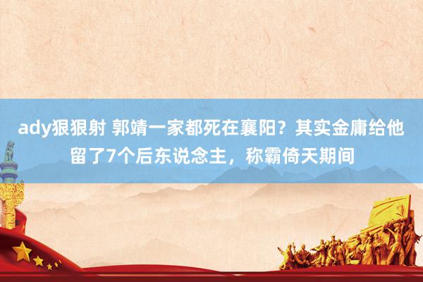 ady狠狠射 郭靖一家都死在襄阳？其实金庸给他留了7个后东说念主，称霸倚天期间