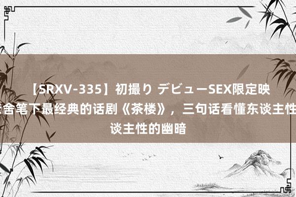 【SRXV-335】初撮り デビューSEX限定映像集 老舍笔下最经典的话剧《茶楼》，三句话看懂东谈主性的幽暗